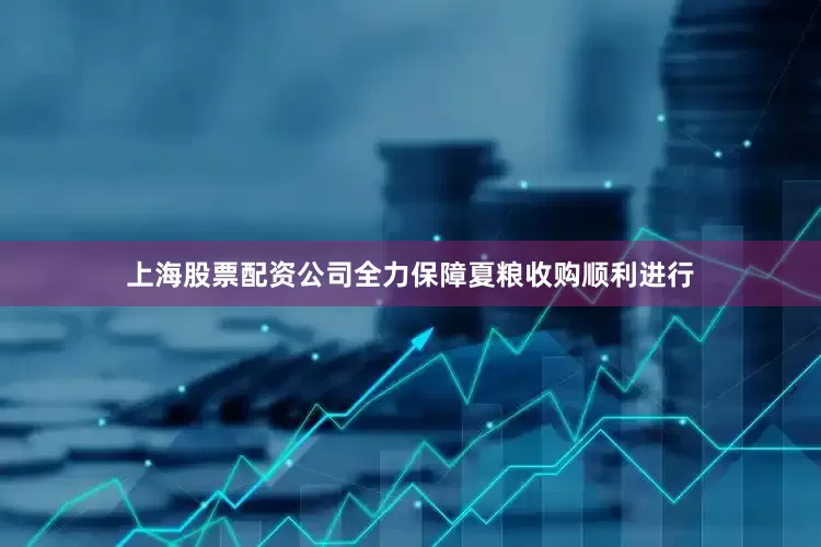 上海股票配资公司全力保障夏粮收购顺利进行