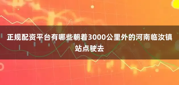 正规配资平台有哪些朝着3000公里外的河南临汝镇站点驶去