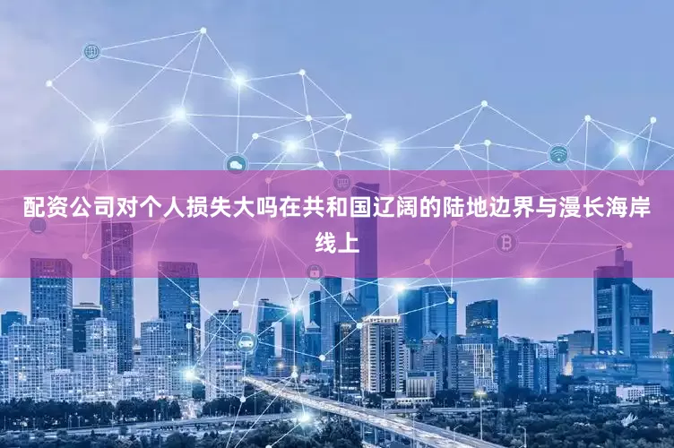 配资公司对个人损失大吗在共和国辽阔的陆地边界与漫长海岸线上