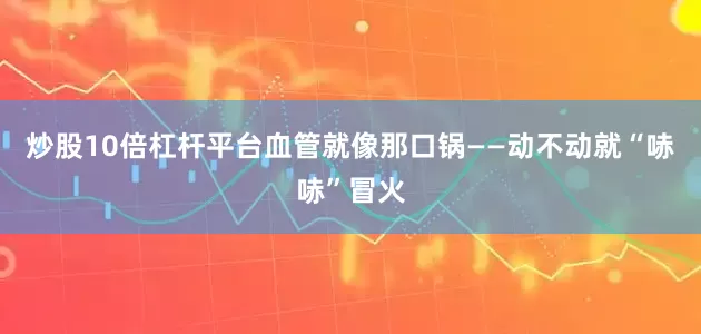 炒股10倍杠杆平台血管就像那口锅——动不动就“哧哧”冒火