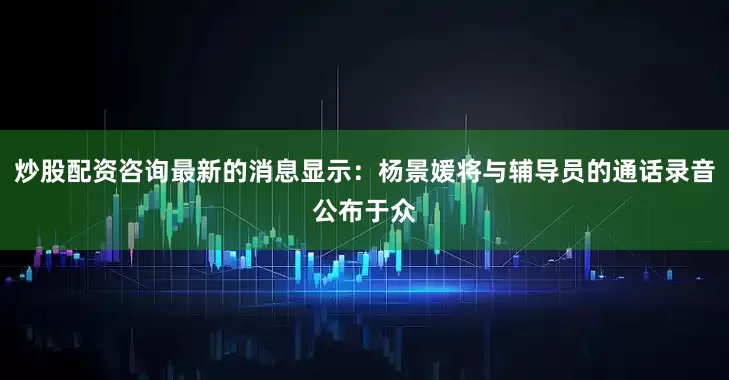 炒股配资咨询最新的消息显示：杨景媛将与辅导员的通话录音公布于众