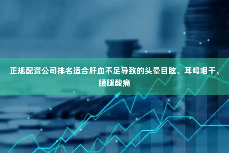正规配资公司排名适合肝血不足导致的头晕目眩、耳鸣咽干、腰腿酸痛